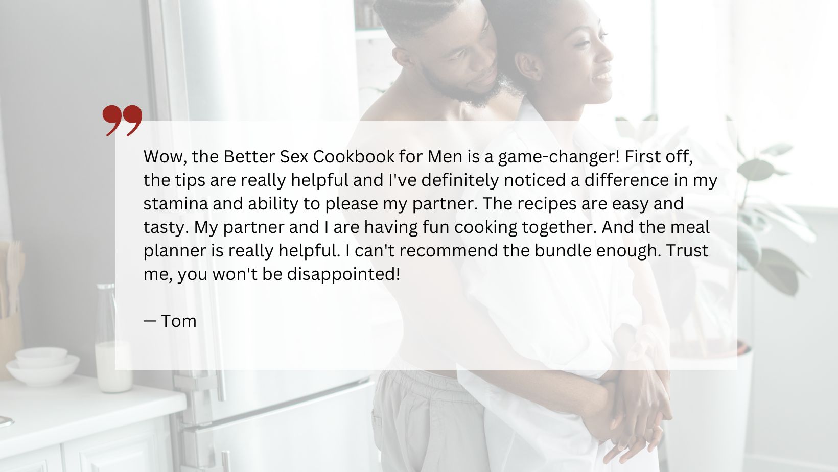 Quote from satisfied customer reading, "Wow, the Better Sex Cookbook for Men is a game-changer! First off, the tips are really helpful and I've definitely noticed a difference in my stamina and ability to please my partner. The recipes are easy and tasty. My partner and I are having fun cooking together. And the meal planner is really helpful. I can't recommend the bundle enough. Trust me, you won't be disappointed!"